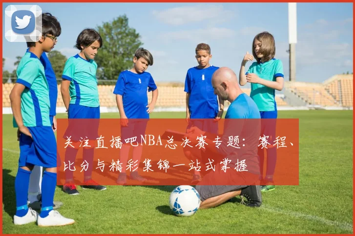 关注直播吧NBA总决赛专题：赛程、比分与精彩集锦一站式掌握