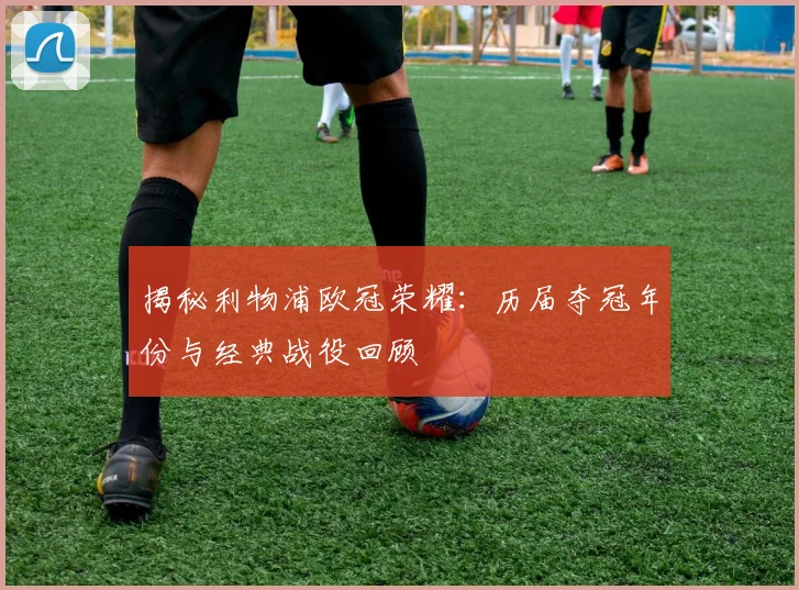 揭秘利物浦欧冠荣耀：历届夺冠年份与经典战役回顾