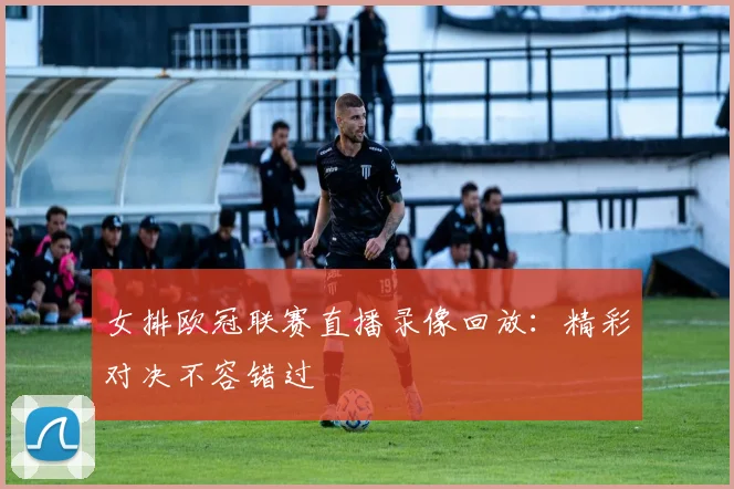 女排欧冠联赛直播录像回放：精彩对决不容错过