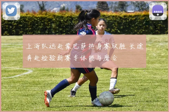 上海队远赴蒙巴萨热身赛取胜 长途奔赴检验新赛季体能与磨合